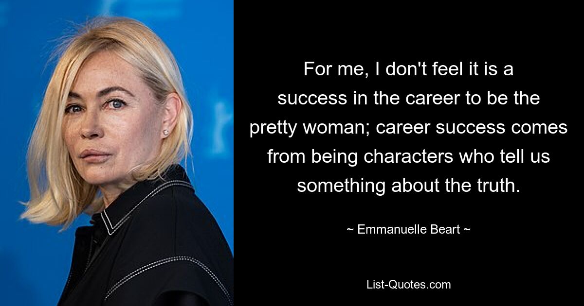 For me, I don't feel it is a success in the career to be the pretty woman; career success comes from being characters who tell us something about the truth. — © Emmanuelle Beart