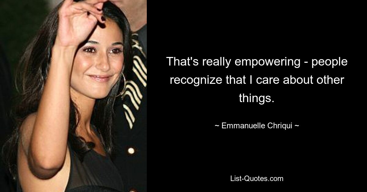 That's really empowering - people recognize that I care about other things. — © Emmanuelle Chriqui