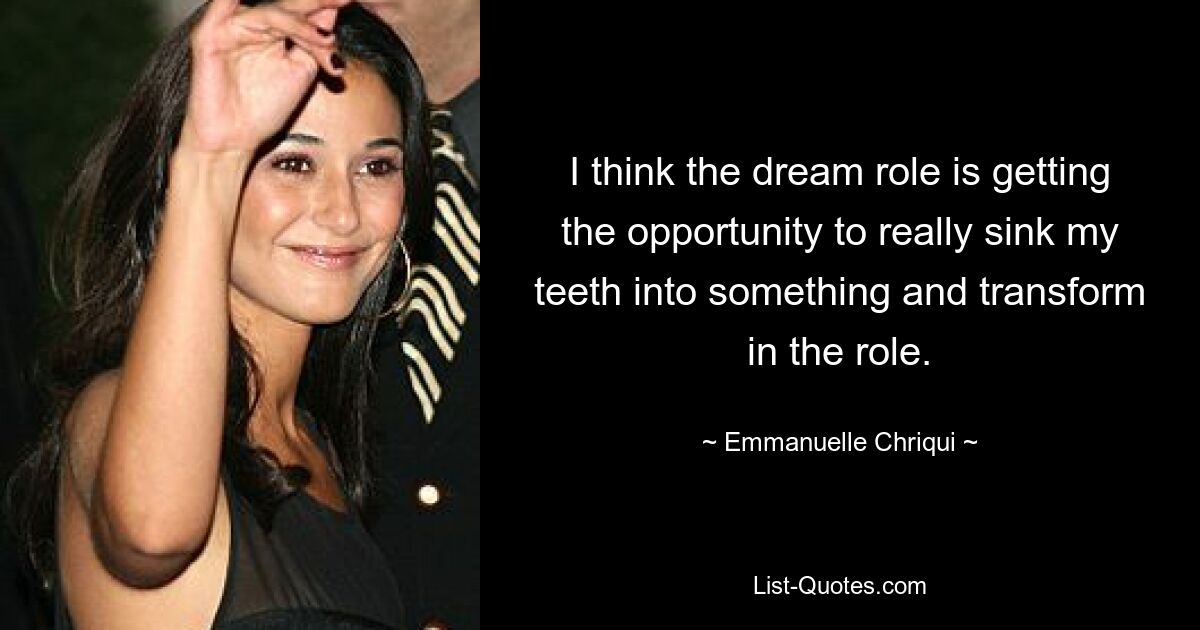 I think the dream role is getting the opportunity to really sink my teeth into something and transform in the role. — © Emmanuelle Chriqui