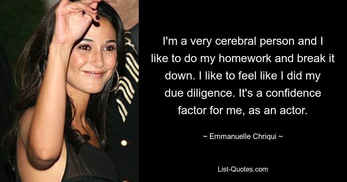 I'm a very cerebral person and I like to do my homework and break it down. I like to feel like I did my due diligence. It's a confidence factor for me, as an actor. — © Emmanuelle Chriqui