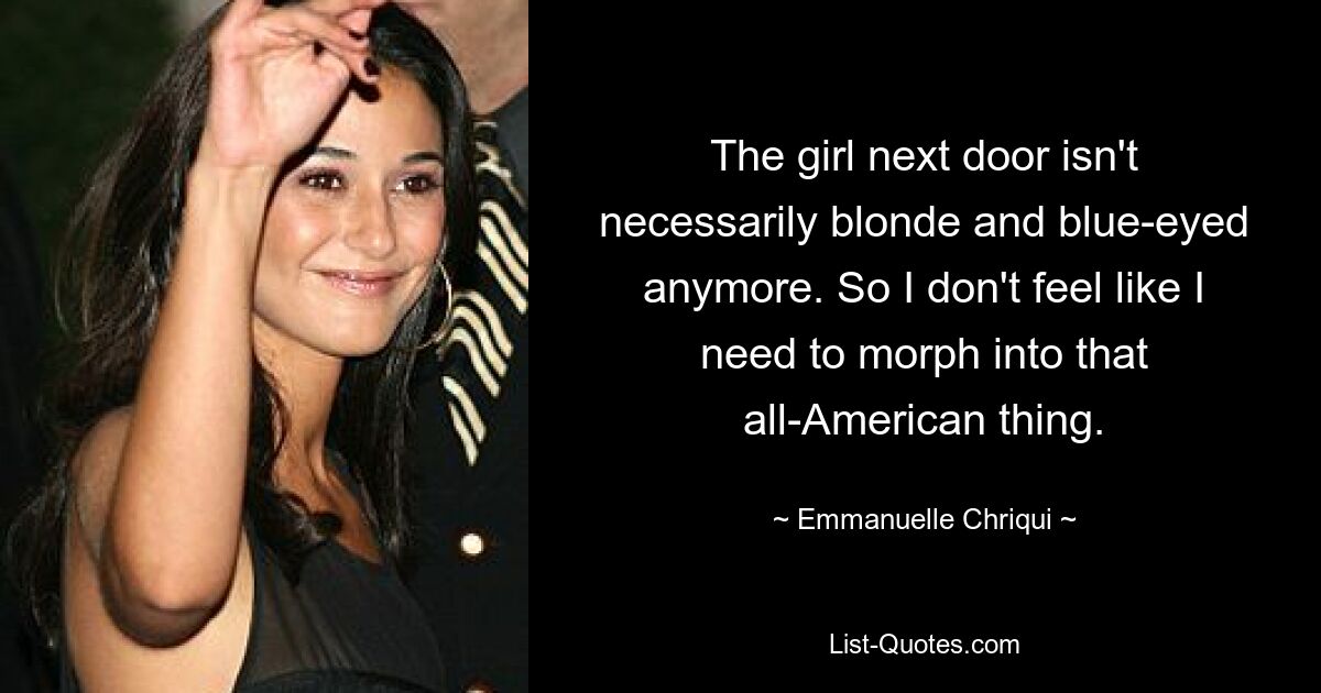 The girl next door isn't necessarily blonde and blue-eyed anymore. So I don't feel like I need to morph into that all-American thing. — © Emmanuelle Chriqui