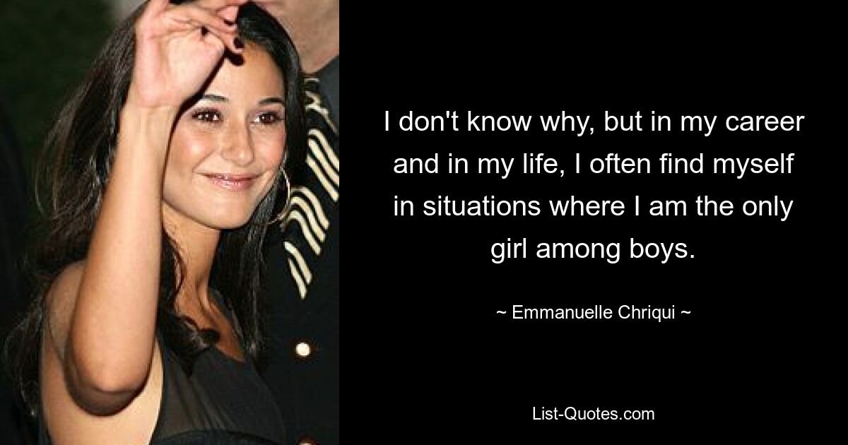 I don't know why, but in my career and in my life, I often find myself in situations where I am the only girl among boys. — © Emmanuelle Chriqui