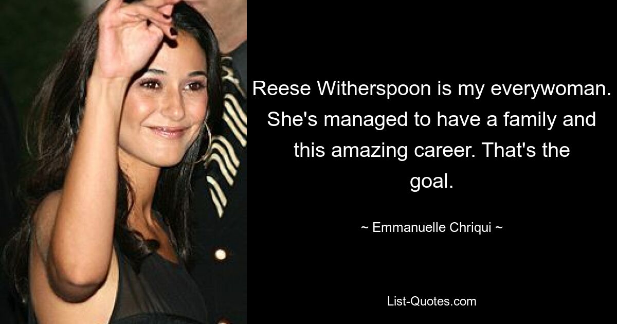 Reese Witherspoon is my everywoman. She's managed to have a family and this amazing career. That's the goal. — © Emmanuelle Chriqui