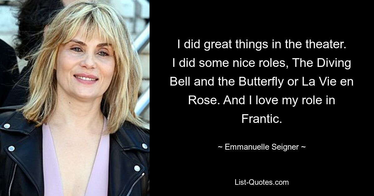 I did great things in the theater. I did some nice roles, The Diving Bell and the Butterfly or La Vie en Rose. And I love my role in Frantic. — © Emmanuelle Seigner