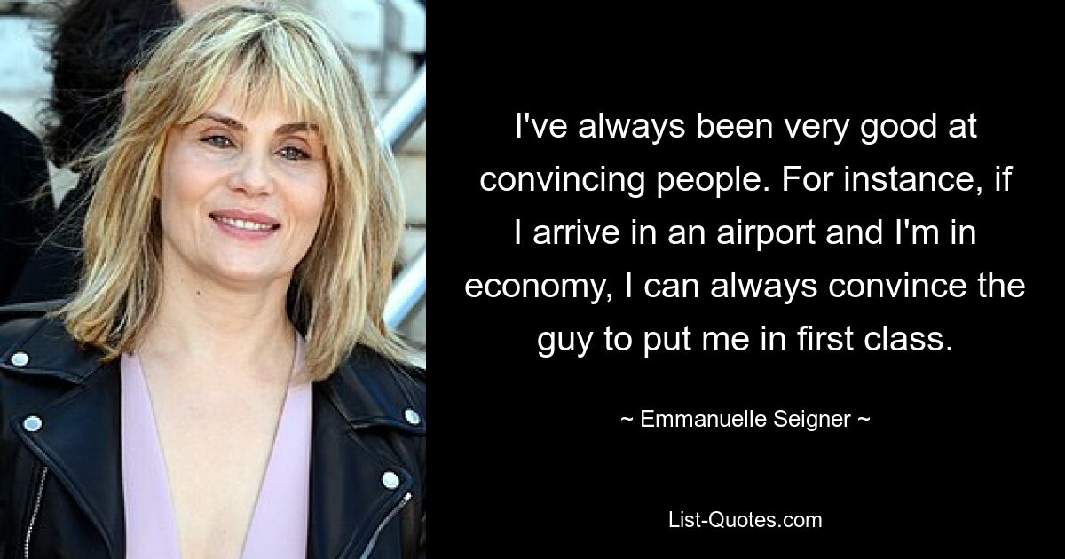 I've always been very good at convincing people. For instance, if I arrive in an airport and I'm in economy, I can always convince the guy to put me in first class. — © Emmanuelle Seigner