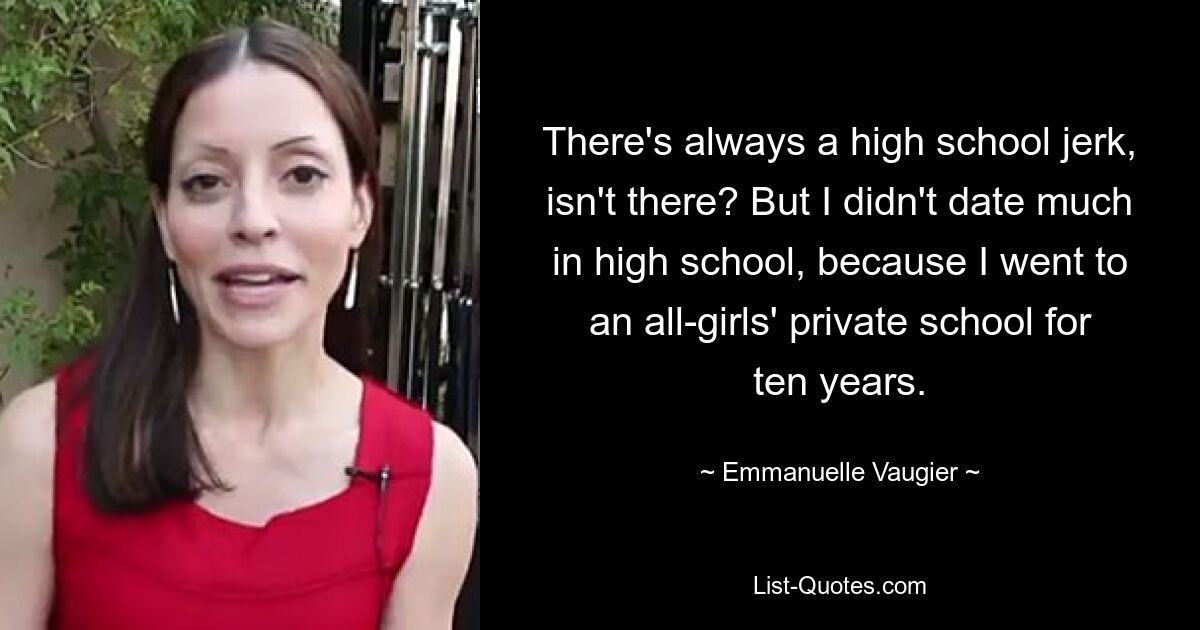 There's always a high school jerk, isn't there? But I didn't date much in high school, because I went to an all-girls' private school for ten years. — © Emmanuelle Vaugier