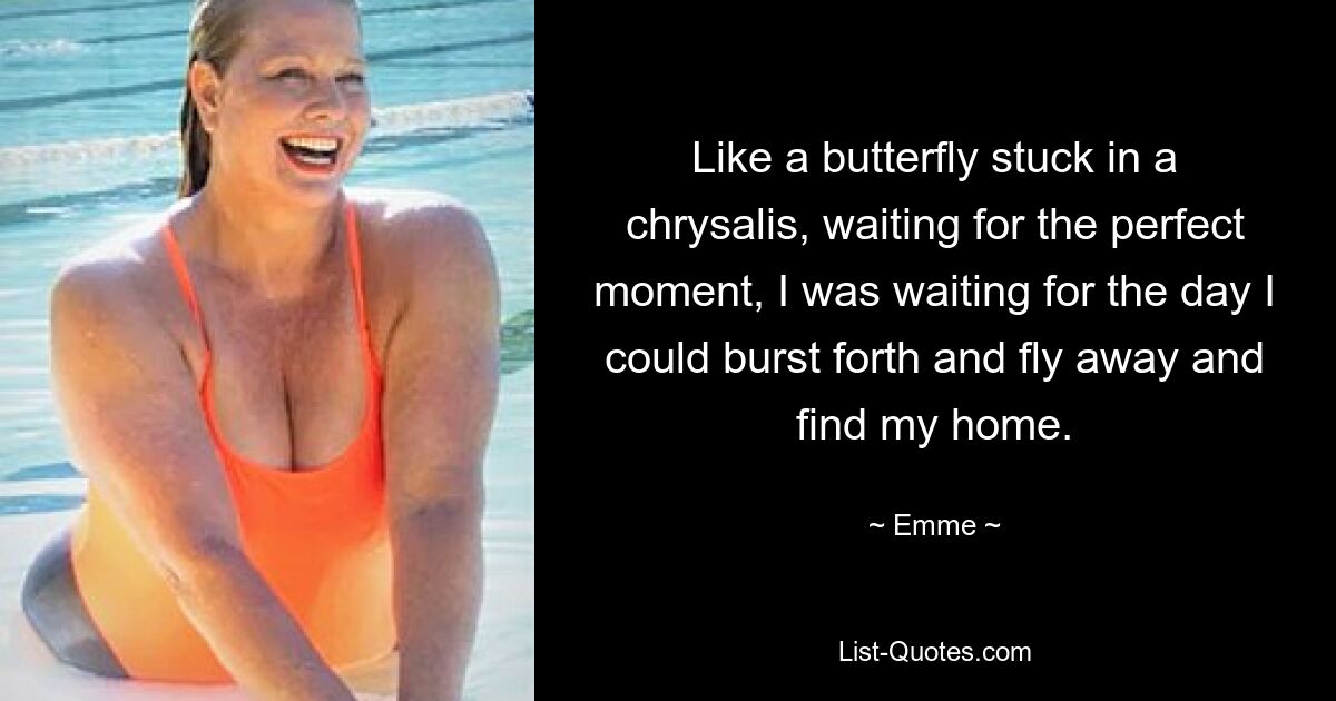 Like a butterfly stuck in a chrysalis, waiting for the perfect moment, I was waiting for the day I could burst forth and fly away and find my home. — © Emme