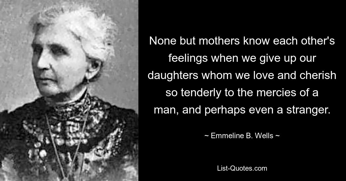 None but mothers know each other's feelings when we give up our daughters whom we love and cherish so tenderly to the mercies of a man, and perhaps even a stranger. — © Emmeline B. Wells