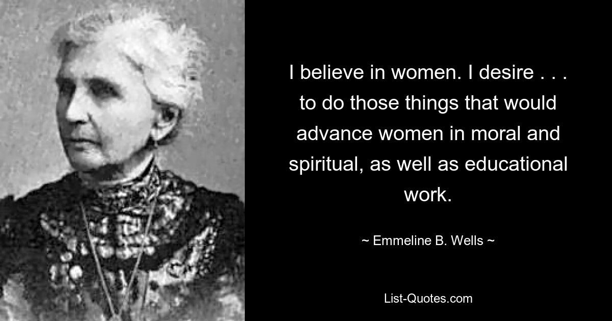 I believe in women. I desire . . . to do those things that would advance women in moral and spiritual, as well as educational work. — © Emmeline B. Wells