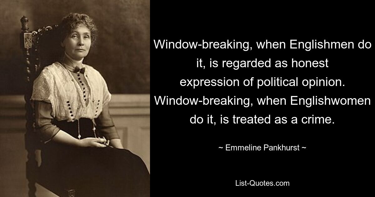 Window-breaking, when Englishmen do it, is regarded as honest expression of political opinion. Window-breaking, when Englishwomen do it, is treated as a crime. — © Emmeline Pankhurst