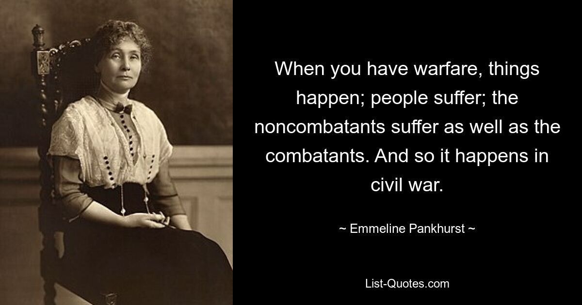 When you have warfare, things happen; people suffer; the noncombatants suffer as well as the combatants. And so it happens in civil war. — © Emmeline Pankhurst