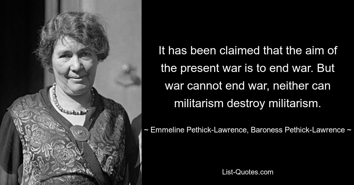 It has been claimed that the aim of the present war is to end war. But war cannot end war, neither can militarism destroy militarism. — © Emmeline Pethick-Lawrence, Baroness Pethick-Lawrence