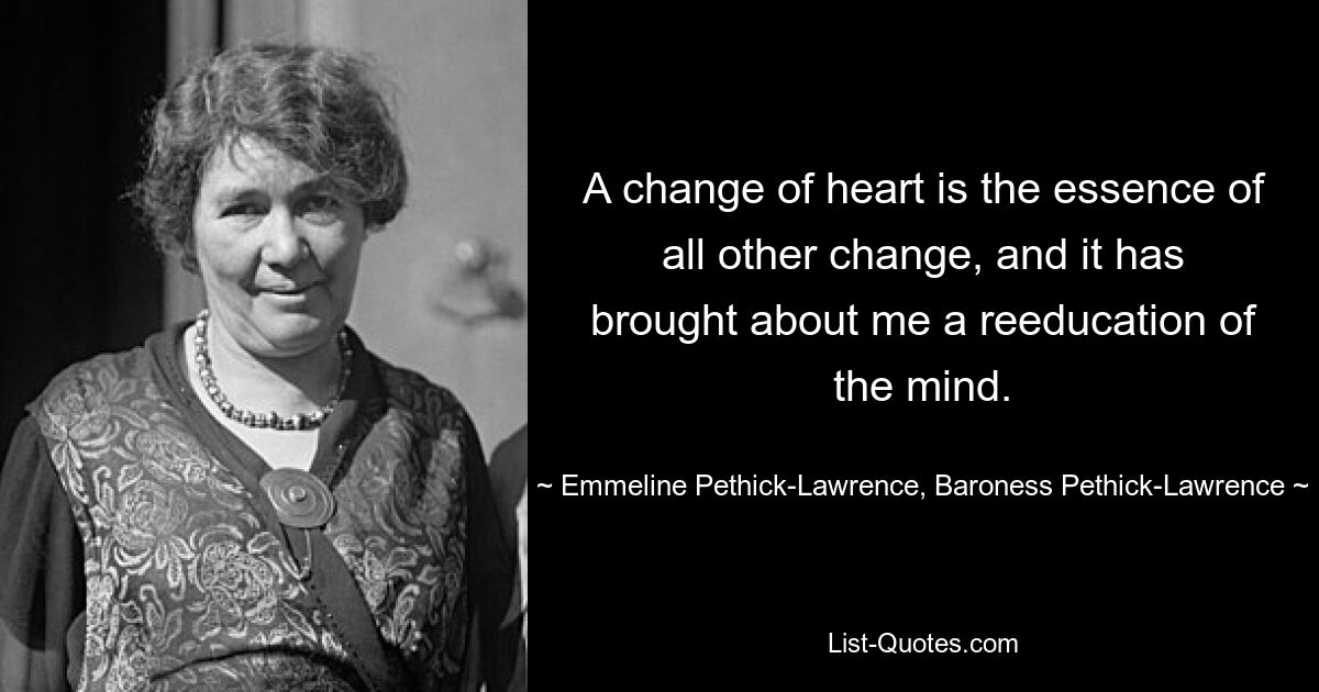 A change of heart is the essence of all other change, and it has brought about me a reeducation of the mind. — © Emmeline Pethick-Lawrence, Baroness Pethick-Lawrence