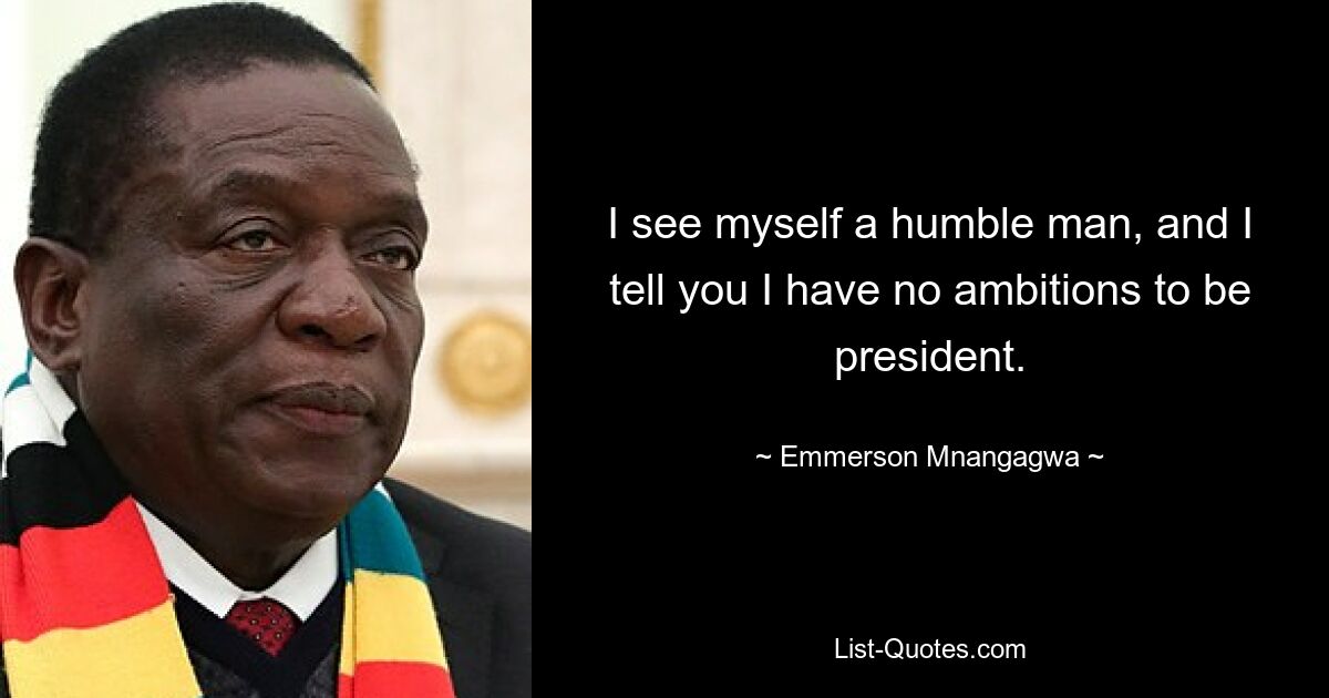 I see myself a humble man, and I tell you I have no ambitions to be president. — © Emmerson Mnangagwa