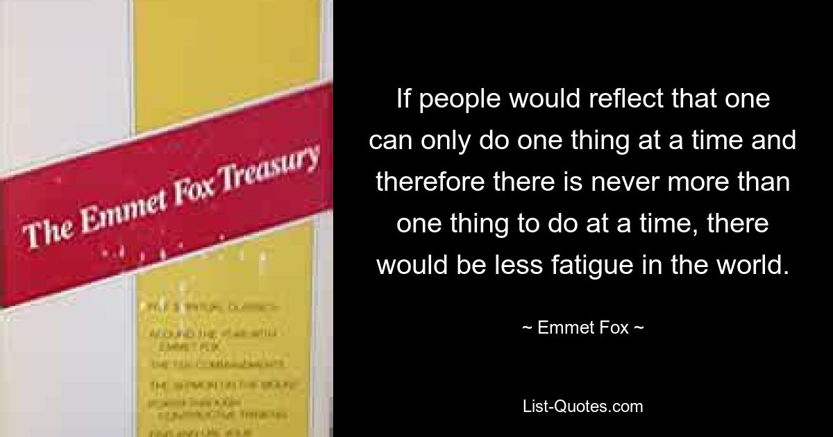 If people would reflect that one can only do one thing at a time and therefore there is never more than one thing to do at a time, there would be less fatigue in the world. — © Emmet Fox