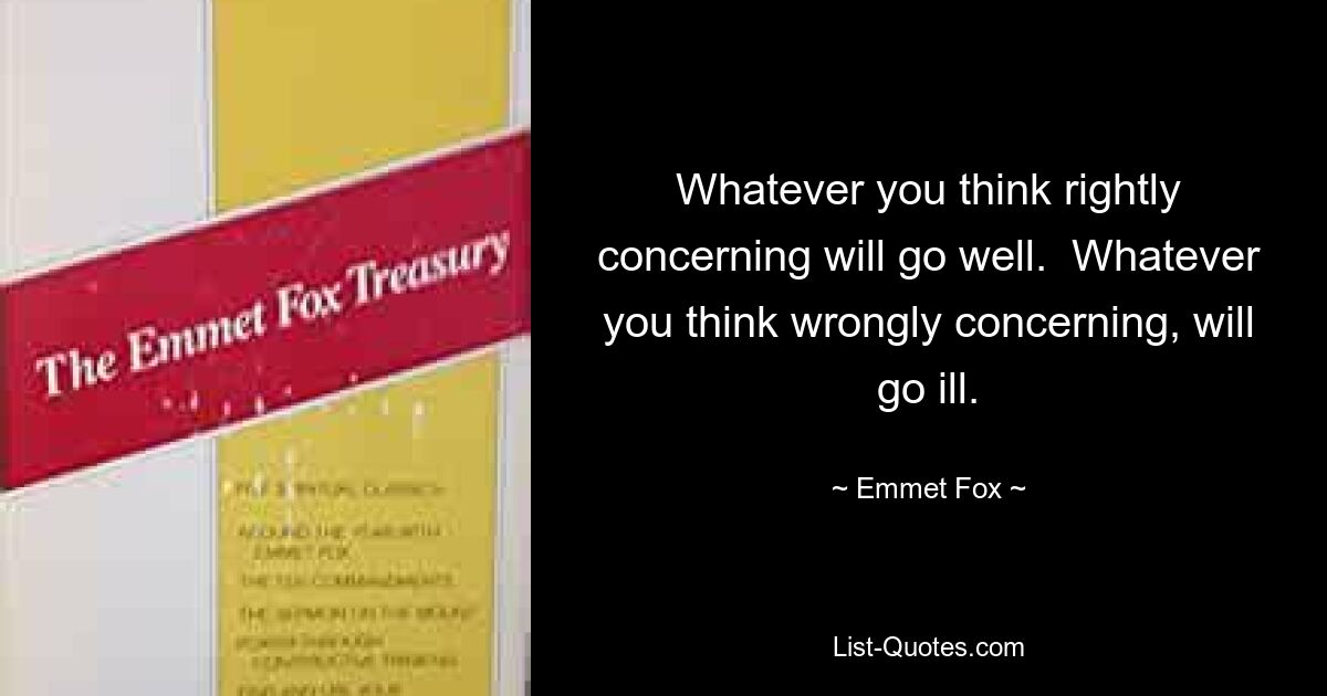 Whatever you think rightly concerning will go well.  Whatever you think wrongly concerning, will go ill. — © Emmet Fox