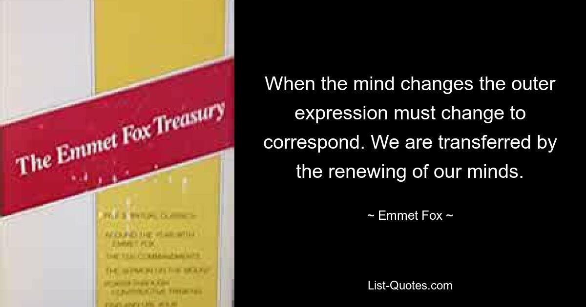 When the mind changes the outer expression must change to correspond. We are transferred by the renewing of our minds. — © Emmet Fox