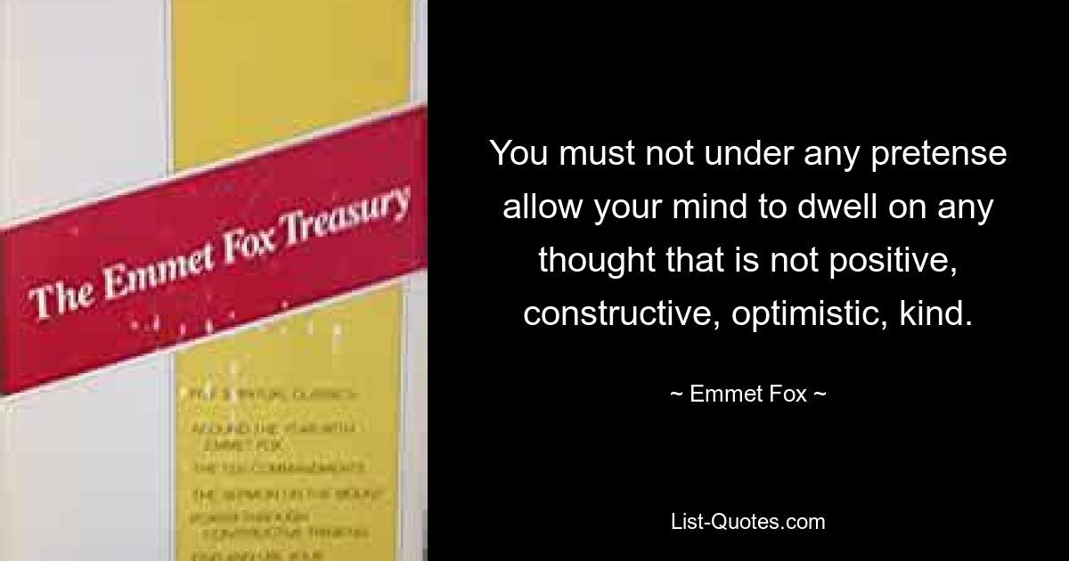 You must not under any pretense allow your mind to dwell on any thought that is not positive, constructive, optimistic, kind. — © Emmet Fox