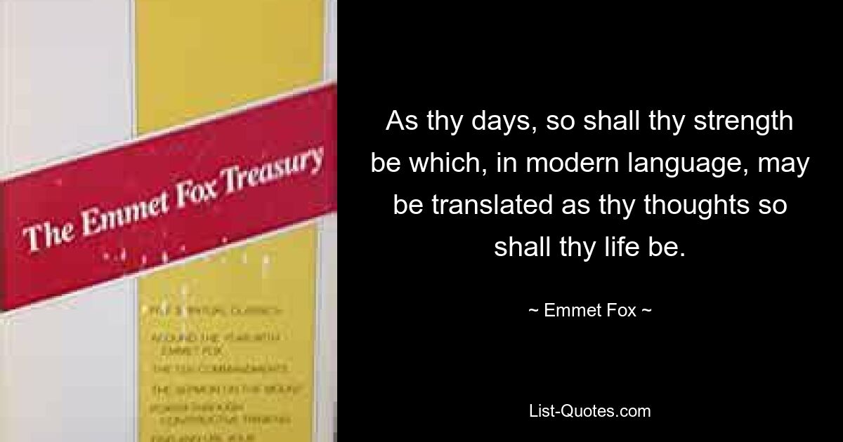 As thy days, so shall thy strength be which, in modern language, may be translated as thy thoughts so shall thy life be. — © Emmet Fox