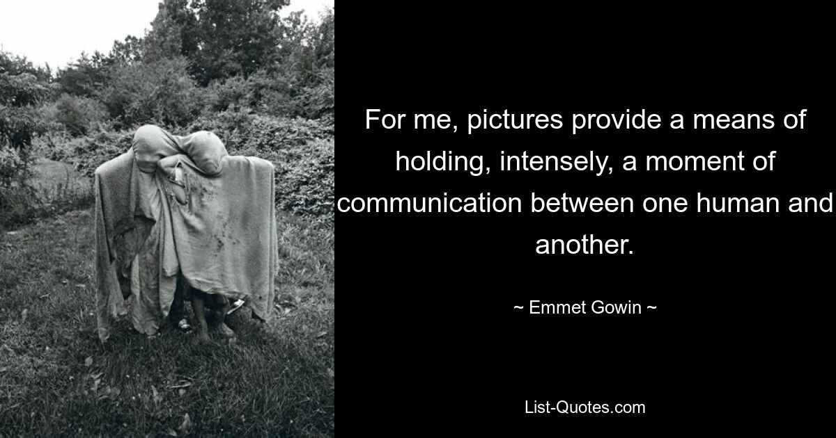 For me, pictures provide a means of holding, intensely, a moment of communication between one human and another. — © Emmet Gowin