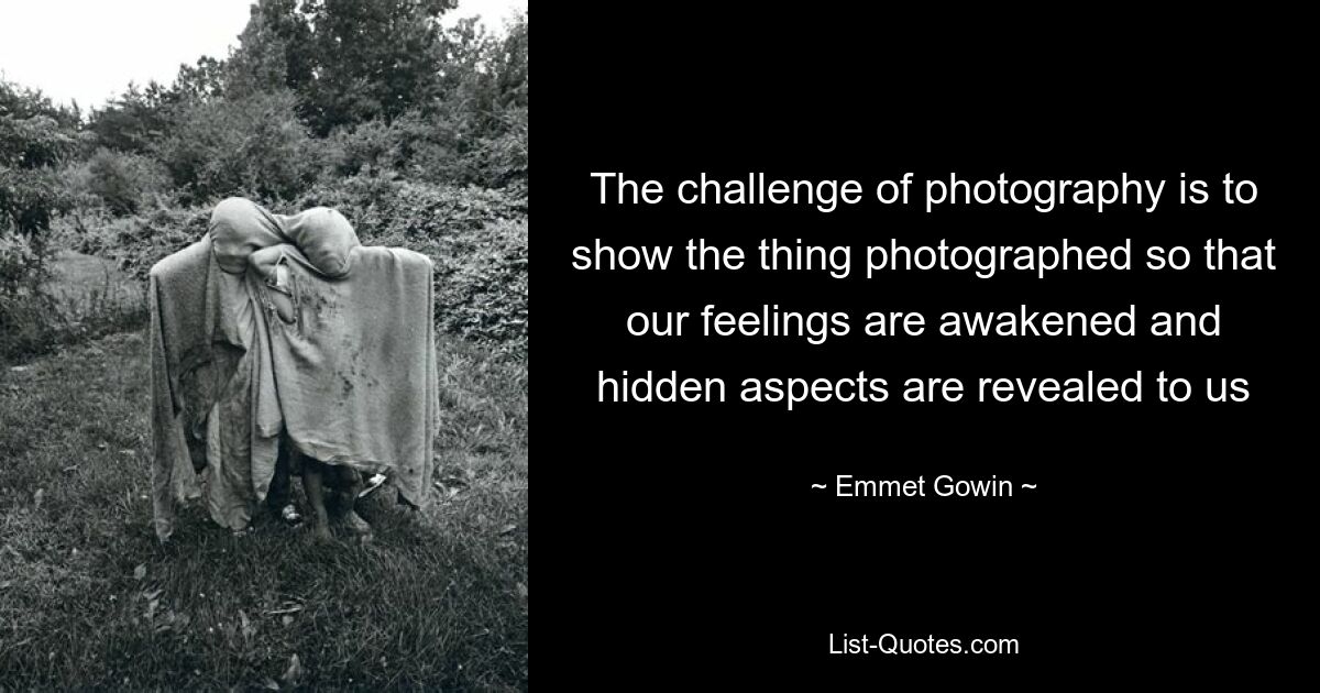 The challenge of photography is to show the thing photographed so that our feelings are awakened and hidden aspects are revealed to us — © Emmet Gowin