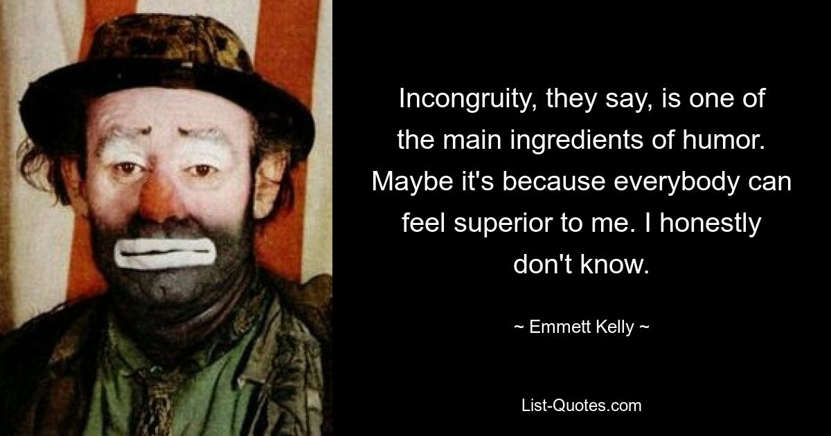 Incongruity, they say, is one of the main ingredients of humor. Maybe it's because everybody can feel superior to me. I honestly don't know. — © Emmett Kelly