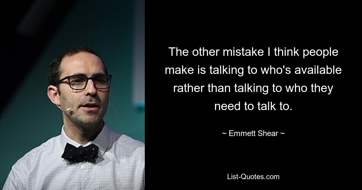 The other mistake I think people make is talking to who's available rather than talking to who they need to talk to. — © Emmett Shear