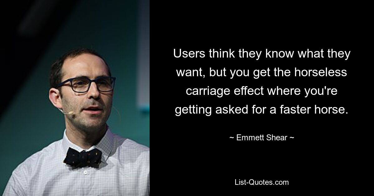 Users think they know what they want, but you get the horseless carriage effect where you're getting asked for a faster horse. — © Emmett Shear