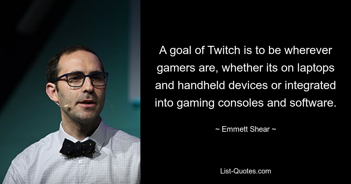 A goal of Twitch is to be wherever gamers are, whether its on laptops and handheld devices or integrated into gaming consoles and software. — © Emmett Shear