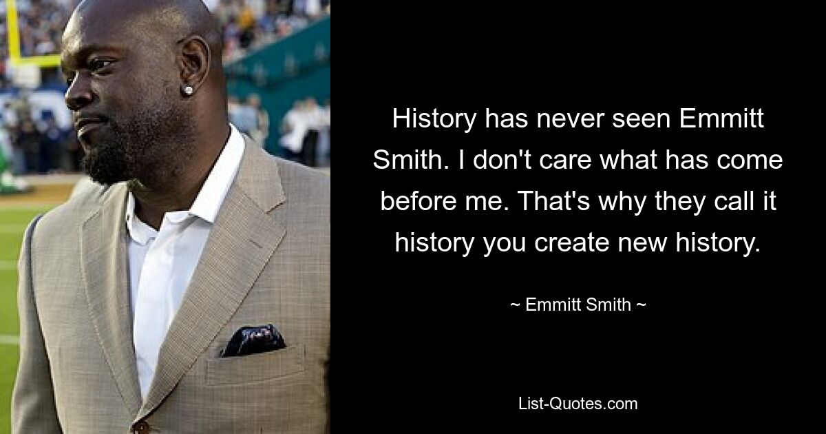 History has never seen Emmitt Smith. I don't care what has come before me. That's why they call it history you create new history. — © Emmitt Smith