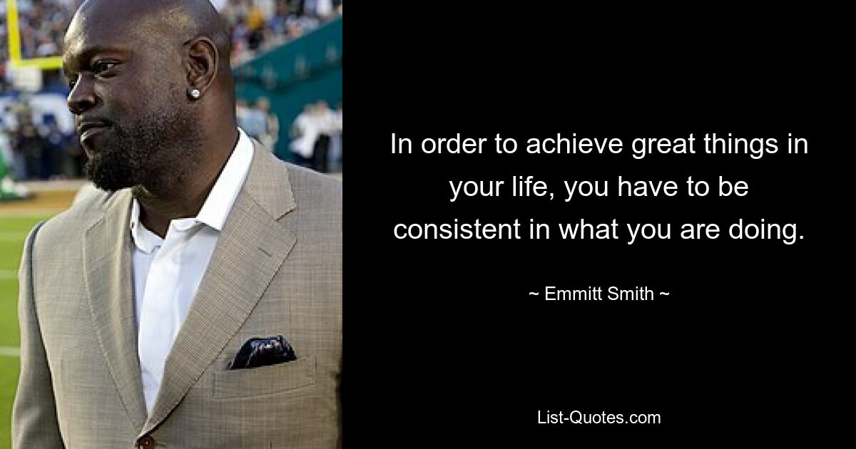 In order to achieve great things in your life, you have to be consistent in what you are doing. — © Emmitt Smith