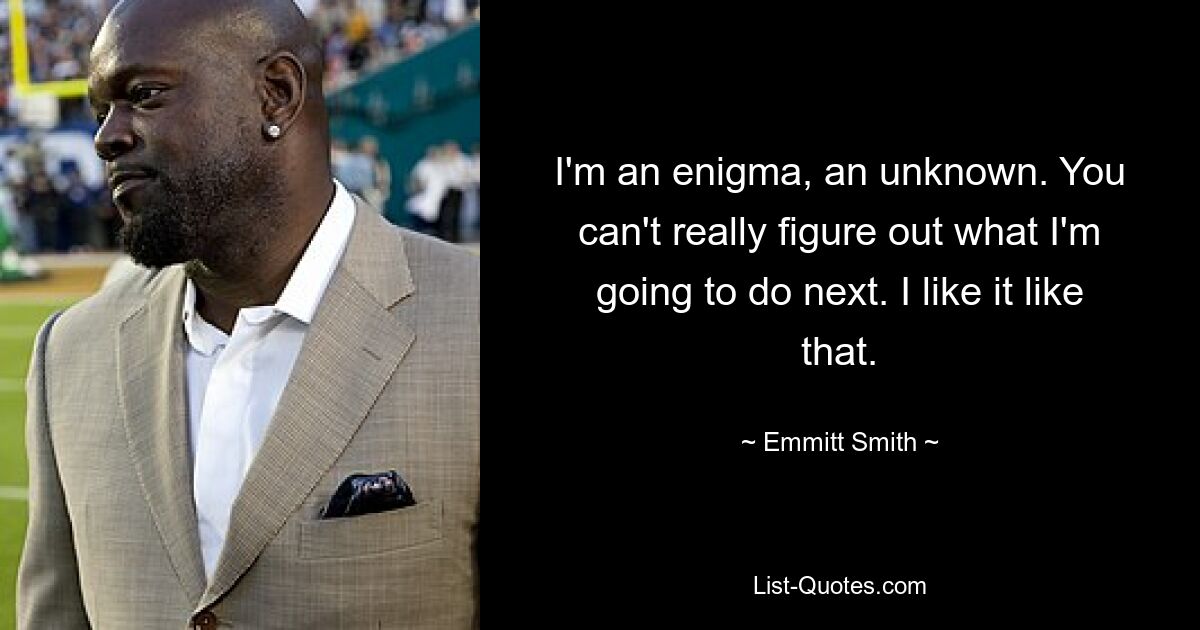 I'm an enigma, an unknown. You can't really figure out what I'm going to do next. I like it like that. — © Emmitt Smith