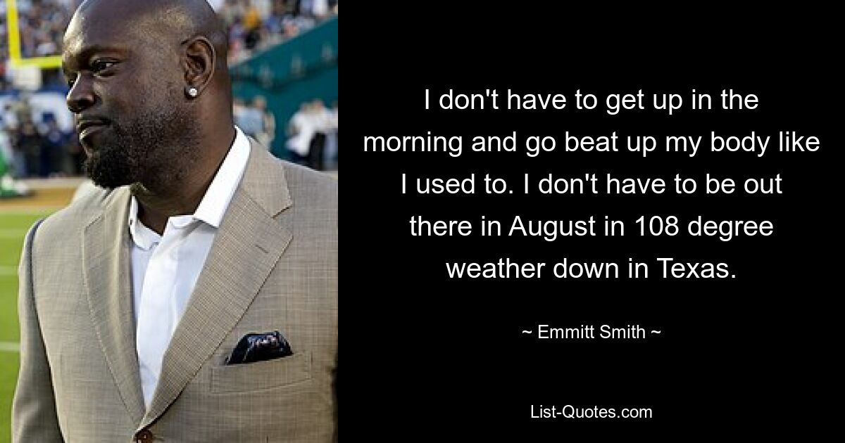 I don't have to get up in the morning and go beat up my body like I used to. I don't have to be out there in August in 108 degree weather down in Texas. — © Emmitt Smith