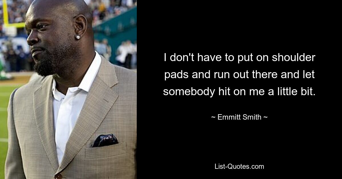 I don't have to put on shoulder pads and run out there and let somebody hit on me a little bit. — © Emmitt Smith