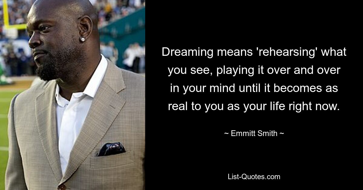 Dreaming means 'rehearsing' what you see, playing it over and over in your mind until it becomes as real to you as your life right now. — © Emmitt Smith