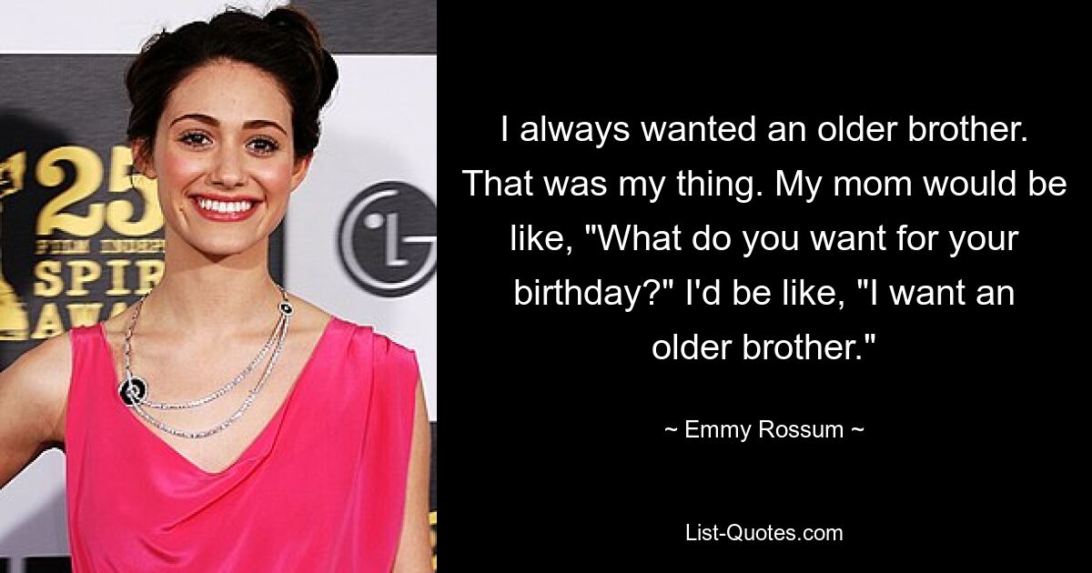 I always wanted an older brother. That was my thing. My mom would be like, "What do you want for your birthday?" I'd be like, "I want an older brother." — © Emmy Rossum