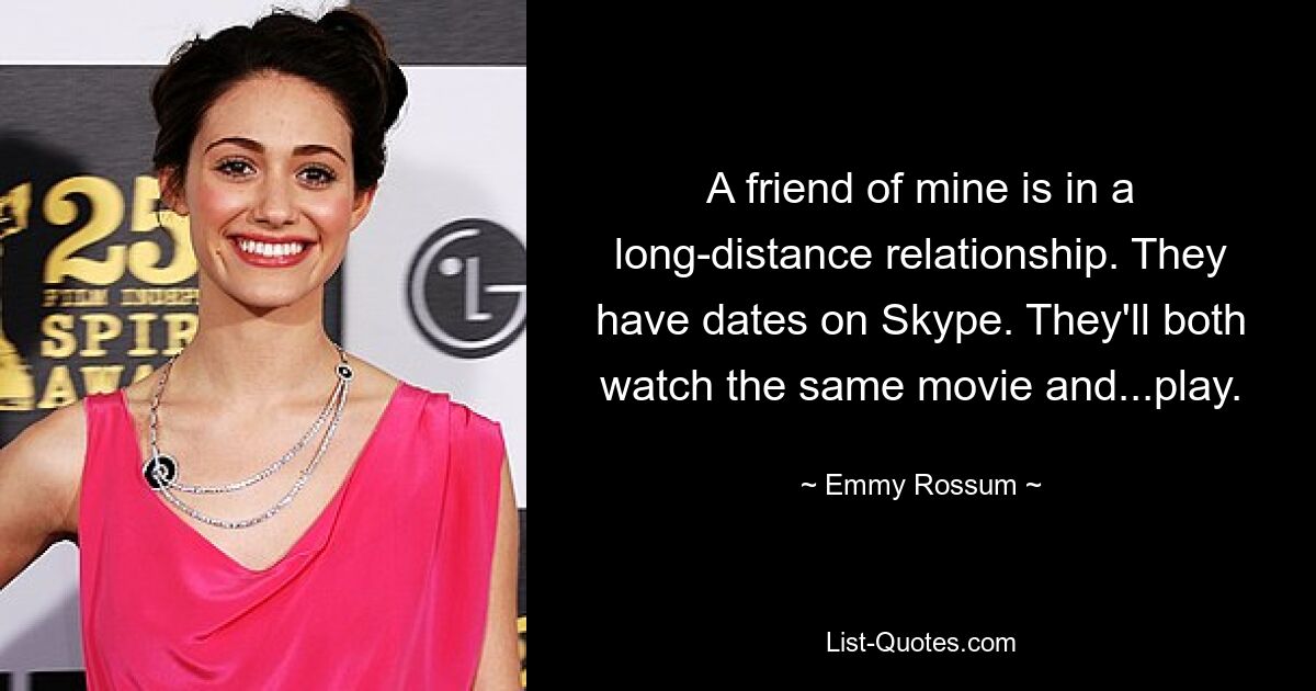 A friend of mine is in a long-distance relationship. They have dates on Skype. They'll both watch the same movie and...play. — © Emmy Rossum