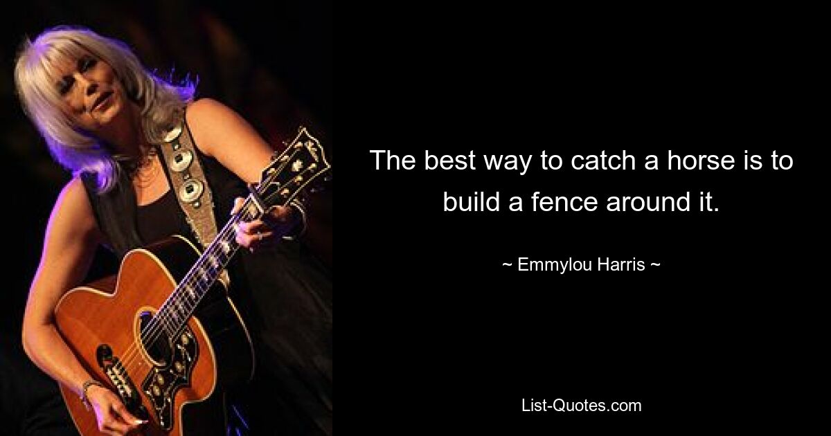 The best way to catch a horse is to build a fence around it. — © Emmylou Harris