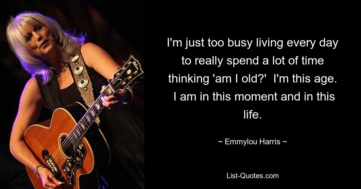 I'm just too busy living every day to really spend a lot of time thinking 'am I old?'  I'm this age.  I am in this moment and in this life. — © Emmylou Harris