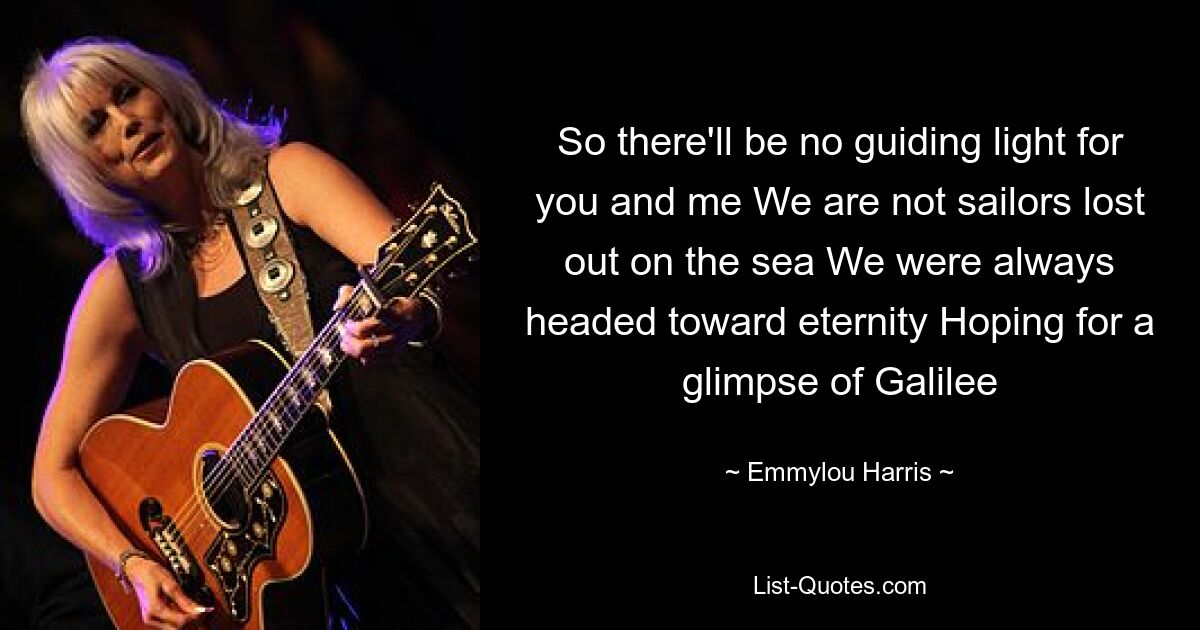 So there'll be no guiding light for you and me We are not sailors lost out on the sea We were always headed toward eternity Hoping for a glimpse of Galilee — © Emmylou Harris