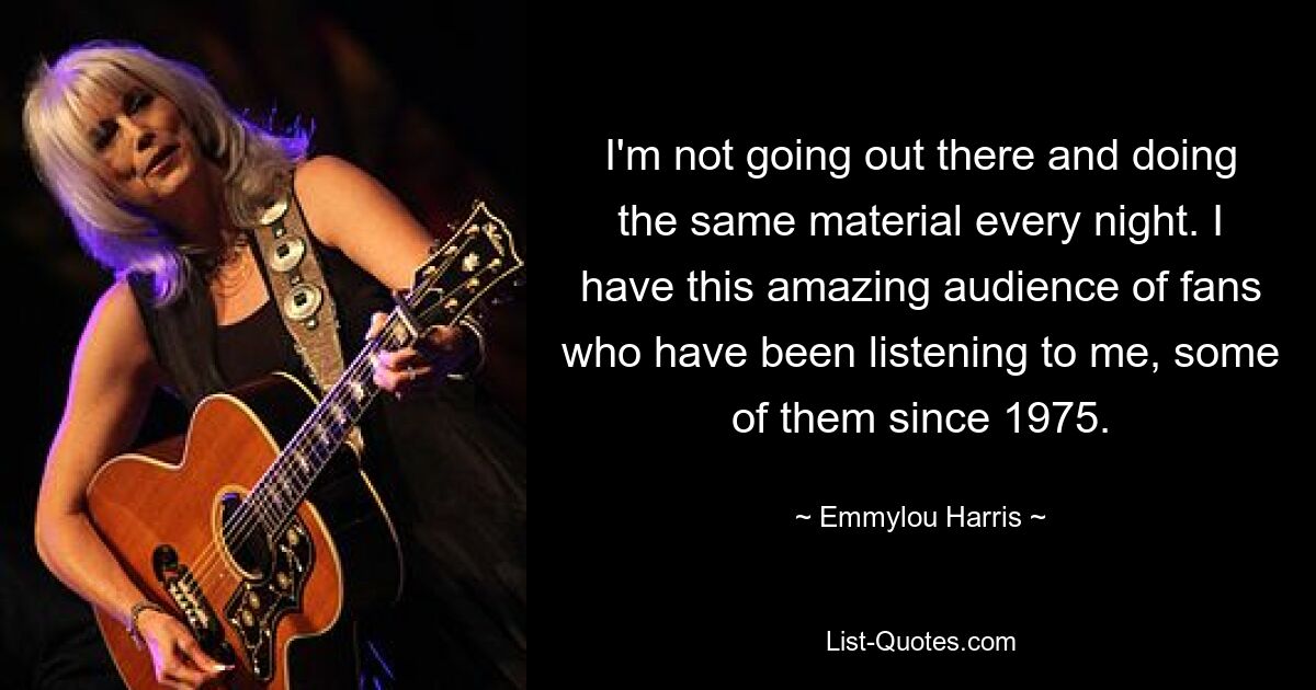 I'm not going out there and doing the same material every night. I have this amazing audience of fans who have been listening to me, some of them since 1975. — © Emmylou Harris