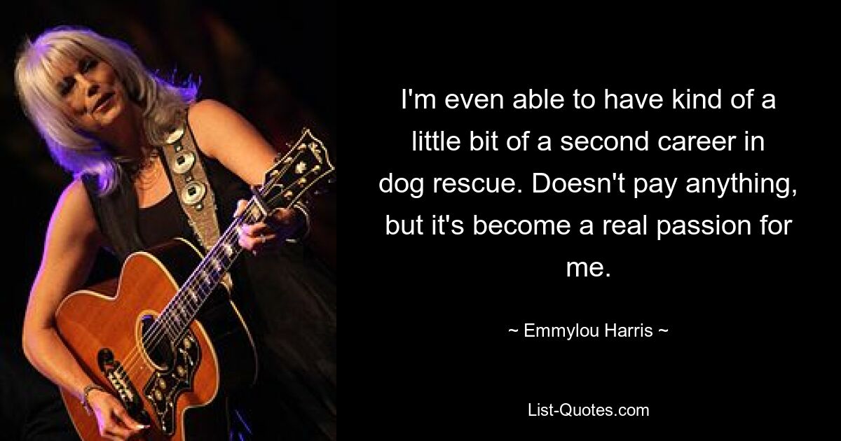 I'm even able to have kind of a little bit of a second career in dog rescue. Doesn't pay anything, but it's become a real passion for me. — © Emmylou Harris