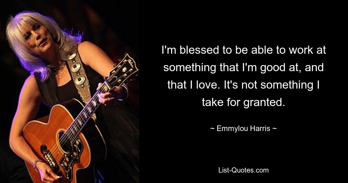 I'm blessed to be able to work at something that I'm good at, and that I love. It's not something I take for granted. — © Emmylou Harris