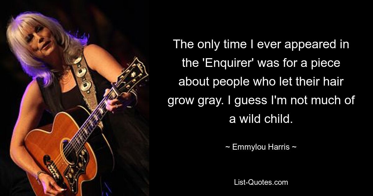 The only time I ever appeared in the 'Enquirer' was for a piece about people who let their hair grow gray. I guess I'm not much of a wild child. — © Emmylou Harris