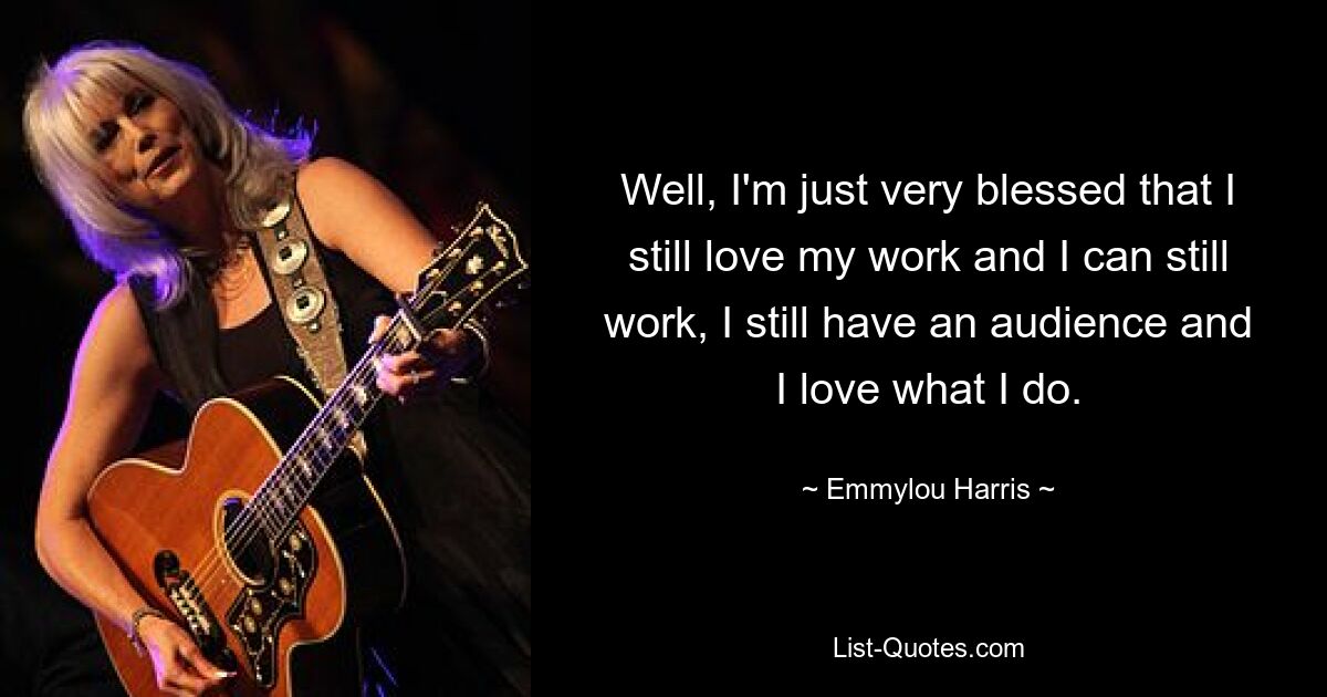 Well, I'm just very blessed that I still love my work and I can still work, I still have an audience and I love what I do. — © Emmylou Harris