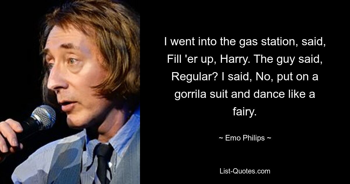 I went into the gas station, said, Fill 'er up, Harry. The guy said, Regular? I said, No, put on a gorrila suit and dance like a fairy. — © Emo Philips