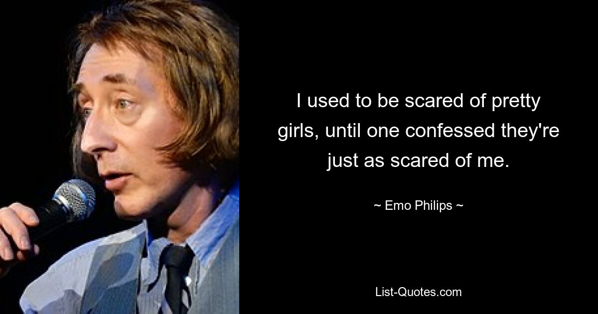 I used to be scared of pretty girls, until one confessed they're just as scared of me. — © Emo Philips