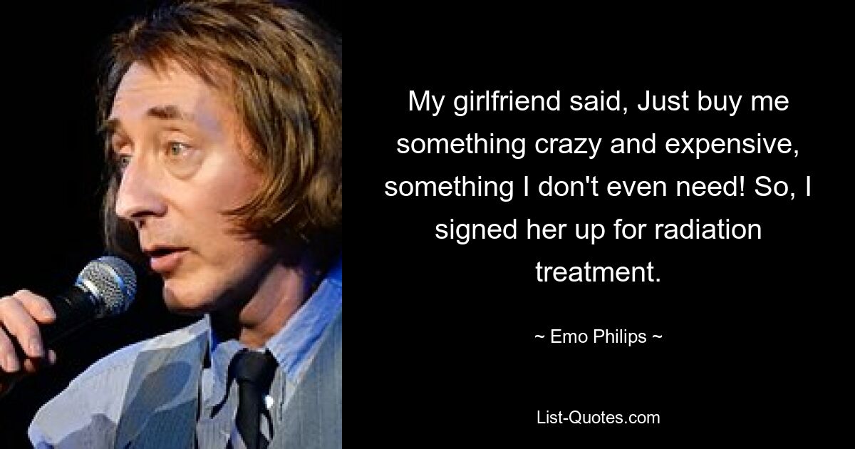 My girlfriend said, Just buy me something crazy and expensive, something I don't even need! So, I signed her up for radiation treatment. — © Emo Philips