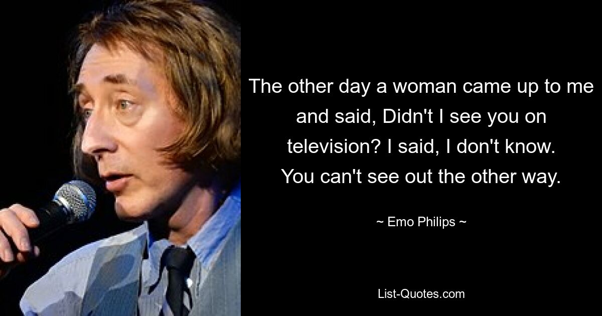 The other day a woman came up to me and said, Didn't I see you on television? I said, I don't know. You can't see out the other way. — © Emo Philips