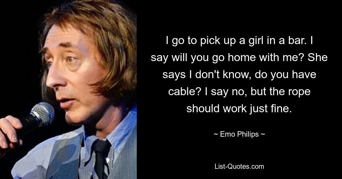 I go to pick up a girl in a bar. I say will you go home with me? She says I don't know, do you have cable? I say no, but the rope should work just fine. — © Emo Philips